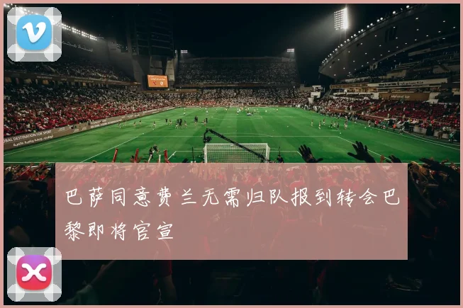 巴萨同意费兰无需归队报到转会巴黎即将官宣