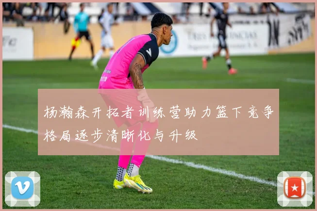 杨瀚森开拓者训练营助力篮下竞争格局逐步清晰化与升级