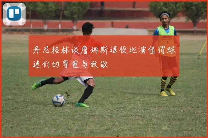 丹尼格林谈詹姆斯退役巡演值得球迷们的尊重与致敬