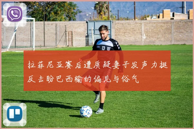 拉菲尼亚赛后遭质疑妻子发声力挺反击盼巴西输的偏见与俗气