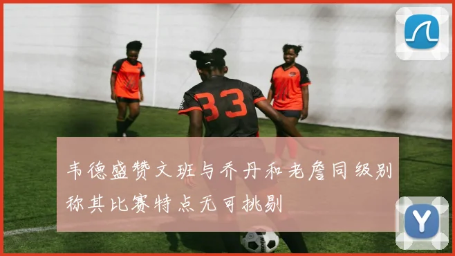 韦德盛赞文班与乔丹和老詹同级别称其比赛特点无可挑剔