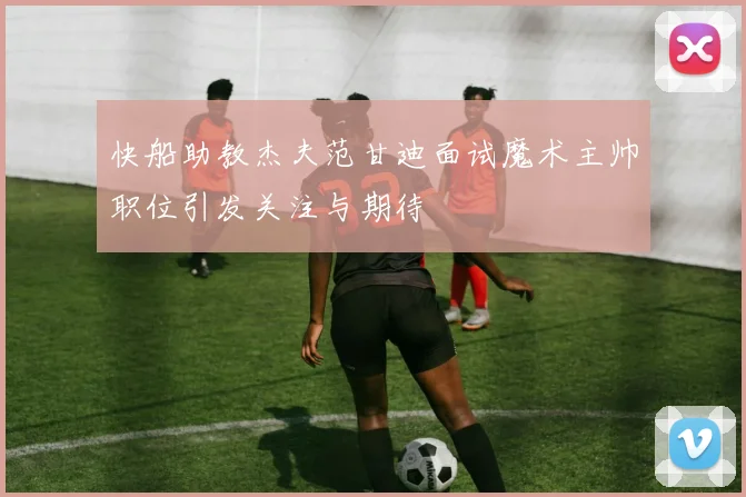 快船助教杰夫范甘迪面试魔术主帅职位引发关注与期待
