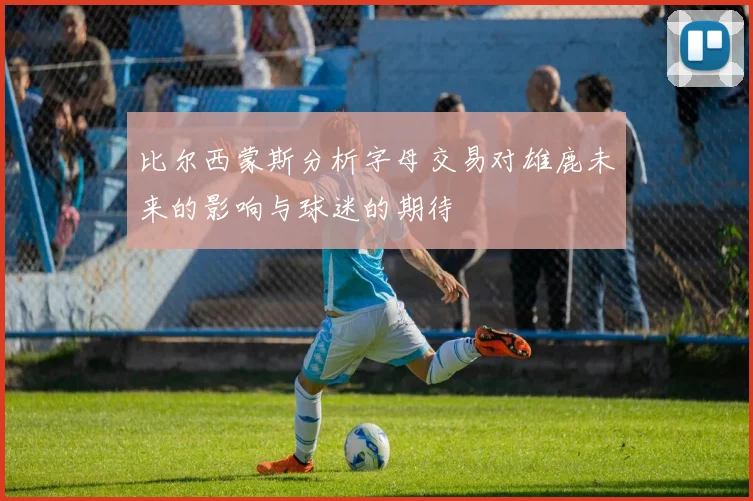 比尔西蒙斯分析字母交易对雄鹿未来的影响与球迷的期待