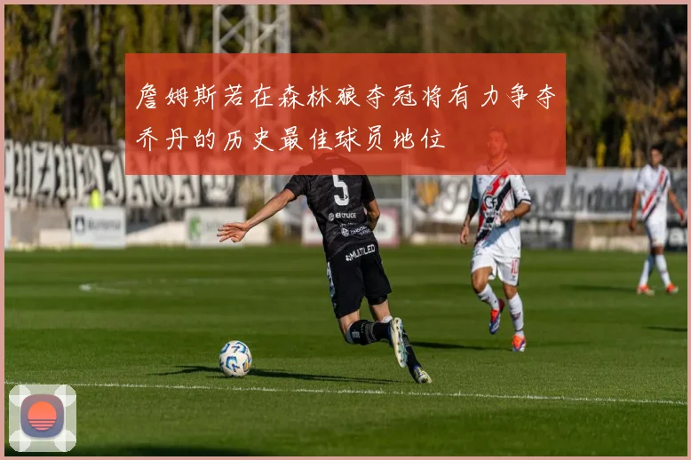 詹姆斯若在森林狼夺冠将有力争夺乔丹的历史最佳球员地位