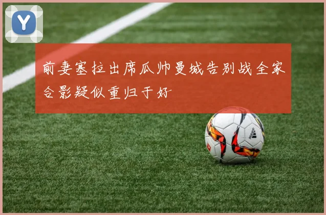 前妻塞拉出席瓜帅曼城告别战全家合影疑似重归于好