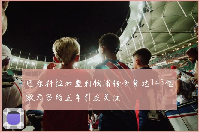 巴尔科拉加盟利物浦转会费达145亿欧元签约五年引发关注