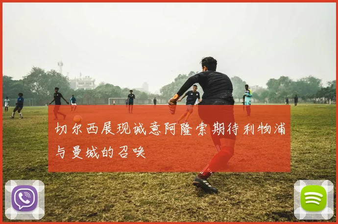 切尔西展现诚意阿隆索期待利物浦与曼城的召唤