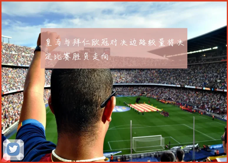 皇马与拜仁欧冠对决边路较量将决定比赛胜负走向