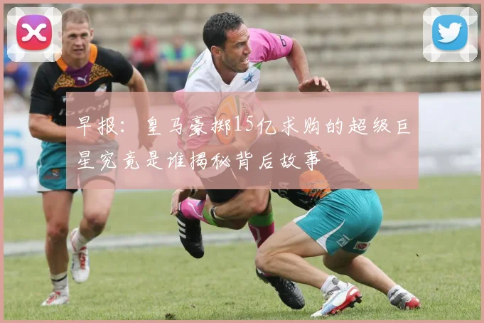 早报：皇马豪掷15亿求购的超级巨星究竟是谁揭秘背后故事