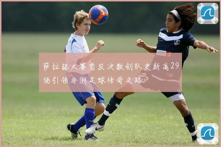 萨拉赫大赛首发次数创队史新高29场引领非洲足球传奇之路