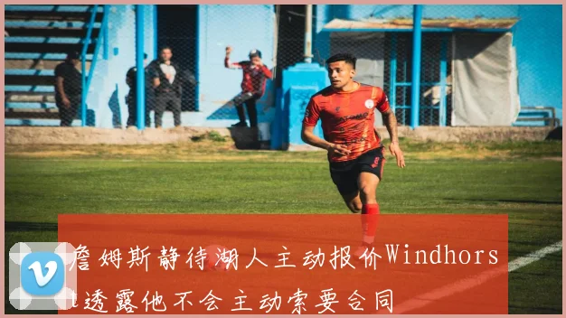 詹姆斯静待湖人主动报价Windhorst透露他不会主动索要合同