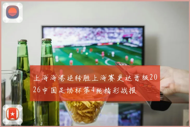上海海港逆转胜上海赛更达晋级2026中国足协杯第4轮精彩战报