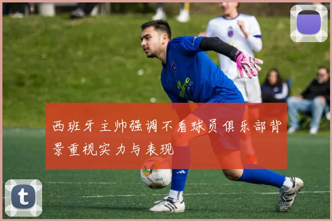 西班牙主帅强调不看球员俱乐部背景重视实力与表现