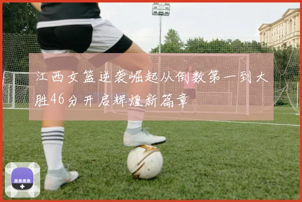 江西女篮逆袭崛起从倒数第一到大胜46分开启辉煌新篇章
