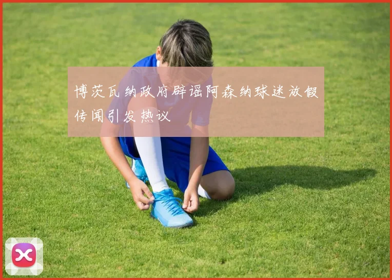 博茨瓦纳政府辟谣阿森纳球迷放假传闻引发热议