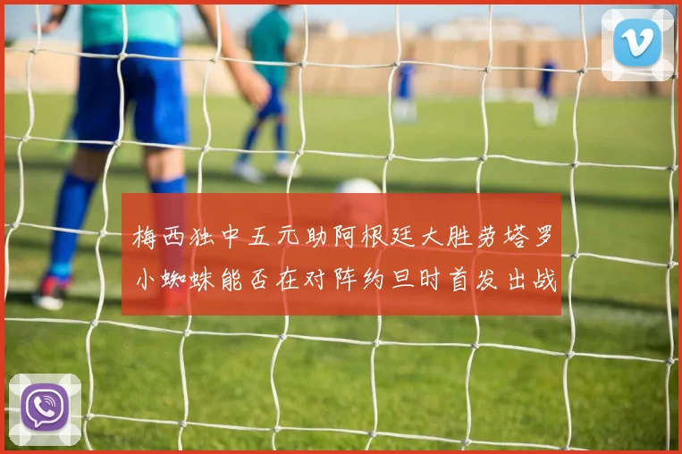 梅西独中五元助阿根廷大胜劳塔罗小蜘蛛能否在对阵约旦时首发出战
