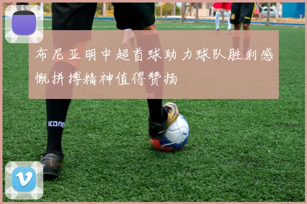 布尼亚明中超首球助力球队胜利感慨拼搏精神值得赞扬
