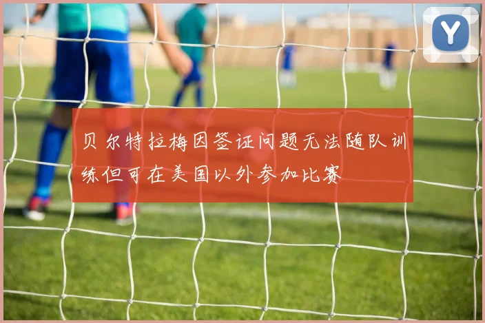 贝尔特拉梅因签证问题无法随队训练但可在美国以外参加比赛
