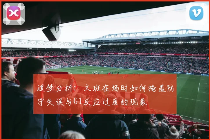 追梦分析：文班在场时如何掩盖防守失误与G1反应过度的现象