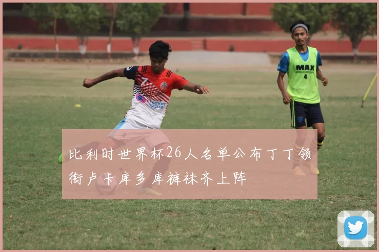 比利时世界杯26人名单公布丁丁领衔卢卡库多库裤袜齐上阵