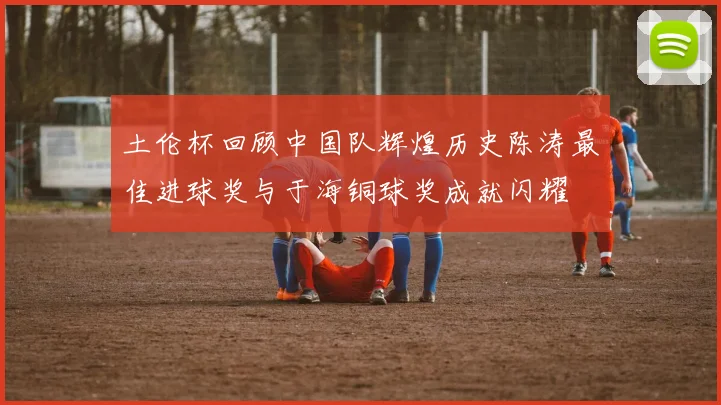 土伦杯回顾中国队辉煌历史陈涛最佳进球奖与于海铜球奖成就闪耀