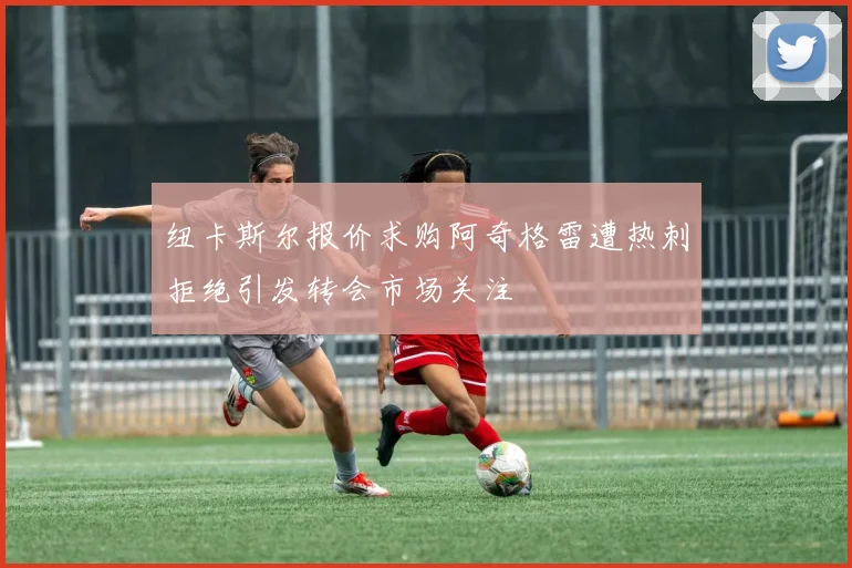 纽卡斯尔报价求购阿奇格雷遭热刺拒绝引发转会市场关注