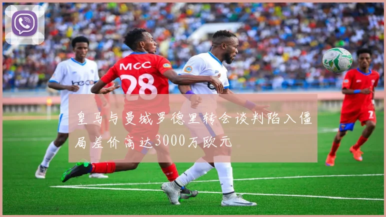 皇马与曼城罗德里转会谈判陷入僵局差价高达3000万欧元