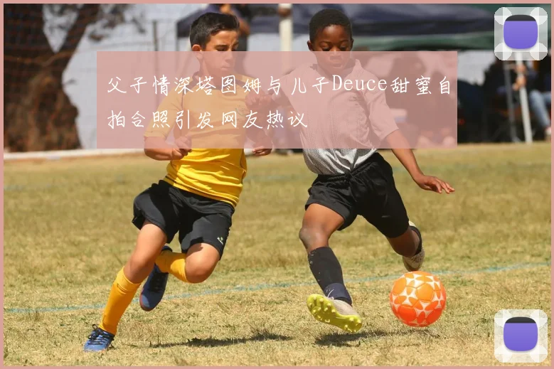 父子情深塔图姆与儿子Deuce甜蜜自拍合照引发网友热议