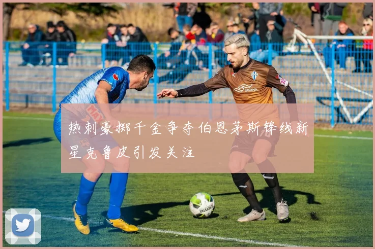 热刺豪掷千金争夺伯恩茅斯锋线新星克鲁皮引发关注