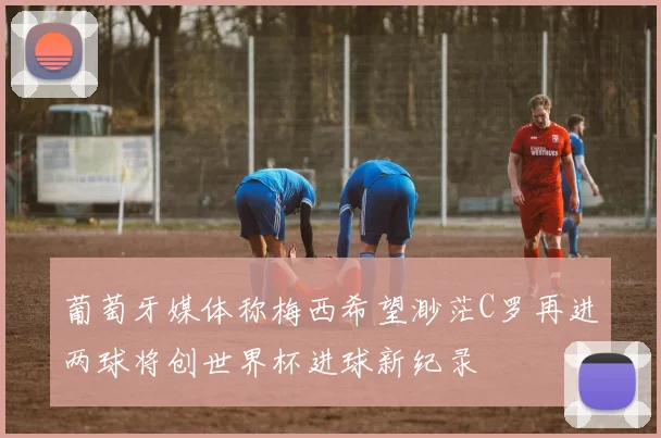 葡萄牙媒体称梅西希望渺茫C罗再进两球将创世界杯进球新纪录