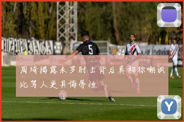 周琦揭露米罗肘击背后真相称嘲讽比骂人更具侮辱性