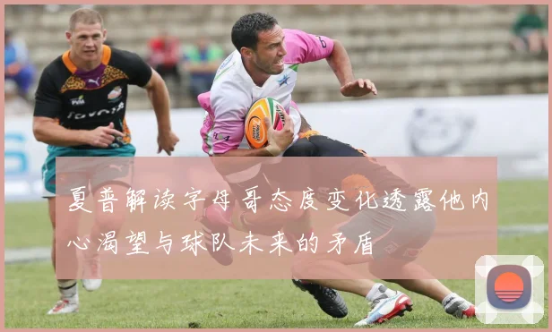 夏普解读字母哥态度变化透露他内心渴望与球队未来的矛盾