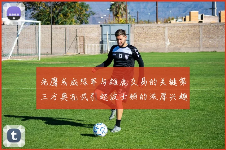 老鹰或成绿军与雄鹿交易的关键第三方奥孔武引起波士顿的浓厚兴趣