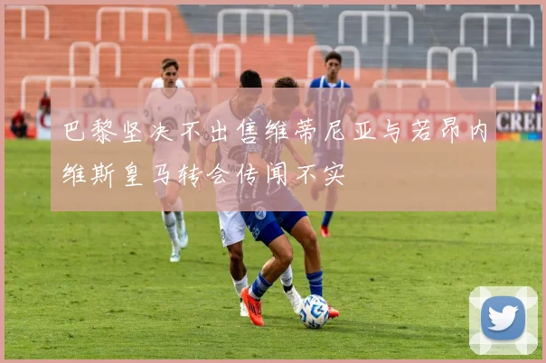 巴黎坚决不出售维蒂尼亚与若昂内维斯皇马转会传闻不实